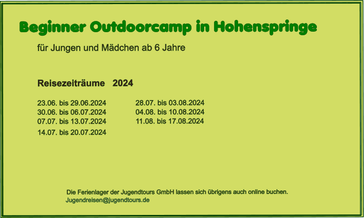 Beginner Outdoorcamp in Hohenspringe  für Jungen und Mädchen ab 6 Jahre    Reisezeiträume   2024  23.06. bis 29.06.2024		28.07. bis 03.08.202430.06. bis 06.07.2024		04.08. bis 10.08.2024 07.07. bis 13.07.2024		11.08. bis 17.08.2024 14.07. bis 20.07.2024  				                     Die Ferienlager der Jugendtours GmbH lassen sich übrigens auch online buchen.                            Jugendreisen@jugendtours.de
